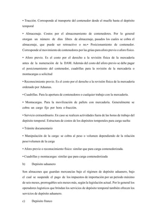 • Tracción. Corresponde al transporte del contenedor desde el muelle hasta el depósito
temporal
• Almacenaje. Costos por el almacenamiento de contenedores. Por lo general
otorgan un número de días libres de almacenaje, pasados los cuales se cobra el
almacenaje, que puede ser retroactivo o no.• Posicionamiento de contenedor.
Corresponde al movimiento de contenedores por las grúas para aforo previo o aforo físico.
• Aforo previo. Es el costo por el derecho a la revisión física de la mercadería
antes de la numeración de la DAM. Además del costo del aforo previo se debe pagar
el posicionamiento del contenedor, cuadrillas para la revisión de la mercadería o
montacargas a solicitud
• Reconocimiento previo. Es el costo por el derecho a la revisión física de la mercadería
ordenado por Aduanas.
• Cuadrillas. Para la apertura de contenedores o cualquier trabajo con la mercadería.
• Montacargas. Para la movilización de pallets con mercadería. Generalmente se
cobra un cargo fijo por hora o fracción.
• Servicio extraordinario. En caso se realicen actividades fuera de las horas de trabajo del
depósito temporal. Estructura de costos de los depósitos temporales para carga suelta:
• Trámite documentario
• Manipulación de la carga: se cobra al peso o volumen dependiendo de la relación
peso/volumen de la carga
• Aforo previo o reconocimiento físico: similar que para carga contenedorizada.
• Cuadrillas y montacargas: similar que para carga contenedorizada
b) Depósito aduanero
Son almacenes que guardan mercancías bajo el régimen de depósito aduanero, bajo
el cual se suspende el pago de los impuestos de importación por un periodo máximo
de seis meses, prorrogables seis meses más, según la legislación actual. Por lo general los
operadores logísticos que brindan los servicios de depósito temporal también ofrecen los
servicios de depósito aduanero.
c) Depósito franco
 