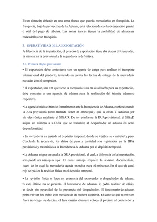 Es un almacén ubicado en una zona franca que guarda mercaderías en franquicia. La
franquicia, bajo la perspectiva de la Aduana, está relacionada con la exoneración parcial
o total del pago de tributos. Las zonas francas tienen la posibilidad de almacenar
mercaderías con franquicia.
3. OPERATIVIDAD DE LA EXPORTACIÓN
A diferencia de la importación, el proceso de exportación tiene dos etapas diferenciadas,
la primera es la provisional y la segunda es la definitiva.
3.1. Primera etapa: provisional
• El exportador debe contactarse con un agente de carga para realizar el transporte
internacional del producto, teniendo en cuenta las fechas de entrega de la mercadería
pactadas con el comprador.
• El exportador, una vez que tiene la mercancía lista en su almacén para su exportación,
debe contratar a una agencia de aduana para la realización del trámite aduanero
respectivo.
• La agencia inicia el trámite formalmente ante la Intendencia de Aduana, confeccionando
la DUA provisional (antes llamada orden de embarque), que se envía a Aduanas por
vía electrónica mediante el SIGAD. De ser conforme la DUA provisional, el SIGAD
asigna un número a la DUA que se transmite al despachador de aduana en señal
de conformidad.
• La mercadería es enviada al depósito temporal, donde se verifica su cantidad y peso.
Concluida la recepción, los datos de peso y cantidad son registrados en la DUA
provisional y trasmitidos a la Intendencia de Aduana por el depósito temporal.
• La Aduana asigna un canal a la DUA provisional, el cual, a diferencia de la importación,
solo puede ser naranja o rojo. El canal naranja requiere la revisión documentaria,
luego de lo cual la mercadería queda expedita para el embarque. En el caso de canal
rojo se realiza la revisión física en el depósito temporal.
• La revisión física se hace en presencia del exportador o despachador de aduana.
Si este último no se presenta, el funcionario de aduanas lo podrá realizar de oficio,
es decir sin necesidad de la presencia del despachador. El funcionario de aduanas
podrá revisar los bultos con mercancías de manera aleatoria. En caso de que la revisión
física no tenga incidencias, el funcionario aduanero coloca el precinto al contenedor y
 
