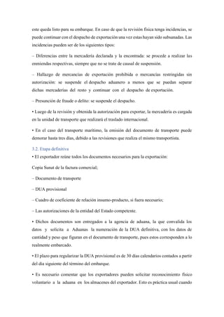 este queda listo para su embarque. En caso de que la revisión física tenga incidencias, se
puede continuar con el despacho de exportación una vez estas hayan sido subsanadas. Las
incidencias pueden ser de los siguientes tipos:
– Diferencias entre la mercadería declarada y la encontrada: se procede a realizar las
enmiendas respectivas, siempre que no se trate de causal de suspensión.
– Hallazgo de mercancías de exportación prohibida o mercancías restringidas sin
autorización: se suspende el despacho aduanero a menos que se puedan separar
dichas mercaderías del resto y continuar con el despacho de exportación.
– Presunción de fraude o delito: se suspende el despacho.
• Luego de la revisión y obtenida la autorización para exportar, la mercadería es cargada
en la unidad de transporte que realizará el traslado internacional.
• En el caso del transporte marítimo, la emisión del documento de transporte puede
demorar hasta tres días, debido a las revisiones que realiza el mismo transportista.
3.2. Etapa definitiva
• El exportador reúne todos los documentos necesarios para la exportación:
Copia Sunat de la factura comercial;
– Documento de transporte
– DUA provisional
– Cuadro de coeficiente de relación insumo-producto, si fuera necesario;
– Las autorizaciones de la entidad del Estado competente.
• Dichos documentos son entregados a la agencia de aduana, la que convalida los
datos y solicita a Aduanas la numeración de la DUA definitiva, con los datos de
cantidad y peso que figuran en el documento de transporte, pues estos corresponden a lo
realmente embarcado.
• El plazo para regularizar la DUA provisional es de 30 días calendarios contados a partir
del día siguiente del término del embarque.
• Es necesario comentar que los exportadores pueden solicitar reconocimiento físico
voluntario a la aduana en los almacenes del exportador. Esto es práctica usual cuando
 