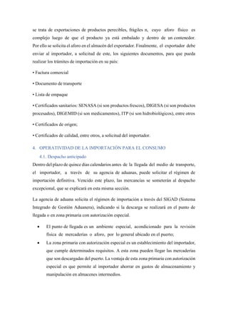 se trata de exportaciones de productos perecibles, frágiles n, cuyo aforo físico es
complejo luego de que el producto ya está embalado y dentro de un contenedor.
Por ello se solicita el aforo en el almacén del exportador. Finalmente, el exportador debe
enviar al importador, a solicitud de este, los siguientes documentos, para que pueda
realizar los trámites de importación en su país:
• Factura comercial
• Documento de transporte
• Lista de empaque
• Certificados sanitarios: SENASA (si son productos frescos), DIGESA (si son productos
procesados), DIGEMID (si son medicamentos), ITP (si son hidrobiológicos), entre otros
• Certificados de origen;
• Certificados de calidad, entre otros, a solicitud del importador.
4. OPERATIVIDAD DE LA IMPORTACIÓN PARA EL CONSUMO
4.1. Despacho anticipado
Dentro del plazo de quince días calendarios antes de la llegada del medio de transporte,
el importador, a través de su agencia de aduanas, puede solicitar el régimen de
importación definitiva. Vencido este plazo, las mercancías se someterán al despacho
excepcional, que se explicará en esta misma sección.
La agencia de aduana solicita el régimen de importación a través del SIGAD (Sistema
Integrado de Gestión Aduanera), indicando si la descarga se realizará en el punto de
llegada o en zona primaria con autorización especial.
• El punto de llegada es un ambiente especial, acondicionado para la revisión
física de mercaderías o aforo, por lo general ubicado en el puerto;
• La zona primaria con autorización especial es un establecimiento del importador,
que cumple determinados requisitos. A esta zona pueden llegar las mercaderías
que son descargadas del puerto. La ventaja de esta zona primaria con autorización
especial es que permite al importador ahorrar en gastos de almacenamiento y
manipulación en almacenes intermedios.
 