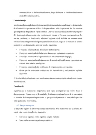 como rectificar la declaración aduanera, luego de lo cual el funcionario aduanero
dará el levante respectivo.
Canal naranja
Implica que la mercadería es objeto de revisión documentaria, para lo cual el despachador
de aduana debe apersonarse al área de importaciones a fin de presentar los documentos
que amparan el despacho en copias simples. Una vez revisada la documentación por parte
del funcionario aduanero, de estar conforme, se otorga el levante correspondiente. De
no ser conforme, el funcionario aduanero registra en el SIGAD las observaciones,
notificaciones o requerimientos para que sean subsanados, luego de lo cual dará el levante
respectivo. Los documentos a revisar son los siguientes:
• Fotocopia autenticada del documento de transporte;
• Fotocopia autenticada de la factura, documento equivalente o contrato;
• Fotocopia autenticada o copia carbonada del comprobante de pago;
• Fotocopia autenticada del documento de autorización del sector competente en
caso de mercaderías restringidas;
• Fotocopia autenticada del certificado de origen cuando corresponda;
• Otros que la naturaleza u origen de las mercaderías y del presente régimen
requieran.
El detalle del significado de cada uno de estos documentos se revisa más adelante en esta
misma sección.
Canal verde
Significa que la mercancía a importar no está sujeta a ningún tipo de control físico ni
documentario. En este caso, el despachador de aduana coordina el envío de la mercadería
al almacén de la empresa importadora, la que podrá disponer de la mercadería para los
fines que estime conveniente.
4.2. Despacho urgente
El despacho urgente es aplicable cuando la naturaleza de la mercadería así lo amerita. Se
puede citar como ejemplos los siguientes:
• Envíos de urgencia como órganos, sangre, etcétera;
• Mercancías y materias primas perecederas;
 