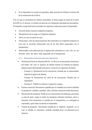 • Si el importador no cuenta con garantías, debe cancelar los tributos el mismo día
de la numeración de la DUA.
Una vez que se encuentren los tributos cancelados, la Sunat asigna un canal de revisión
de la DUA y el proceso es similar a lo descrito en el despacho anticipado de mercaderías.
El despacho excepcional tiene asociados los siguientes sobrecostos para el importador:
• Tracción desde el puerto al depósito temporal;
• Manipulación de la carga en el depósito temporal;
• Aforo, en caso el canal sea rojo;
• Almacenaje: costo de almacenamiento del contenedor en el depósito temporal en
caso este se encuentre almacenado más de los días libres negociados con el
transportista;
• Sobreestadía, costo adicional por el alquiler del contenedor en caso este no sea
devuelto antes del plazo libre negociado con el transportista.
4.3.1. Documentos necesarios para una importación
• Declaración Única de Aduanas (DUA). La DUA es un documento electrónico
por medio del cual la agencia de aduana solicita a la Aduana un régimen
aduanero para determinada mercancía. Consta de los siguientes formatos:
- Formato A. Declaración de las mercancías, firmado por el representante
legal de la agencia de aduana;
- Formato B. Declaración de valor de las mercancías, firmado por el
importador;
- Formato C. Detalla los tributos e impuestos a pagar.
• Factura comercial. Documento expedido por el vendedor en el cual se detallan
los productos vendidos, cantidad, valor y término comercial usado (Incoterm).
• Documento de transporte. Puede ser un conocimiento de embarque, guía aérea
o carta de porte, según el medio de transporte utilizado (marítimo, aéreo o
terrestre). Este documento es emitido por el transportista y es entregado al
exportador, quien debe enviárselo al importador.
• Volante de despacho. Documento emitido por el depósito temporal, en el
cual se detalla la mercancía recibida, cantidad, peso y su ubicación en el
almacén.
 