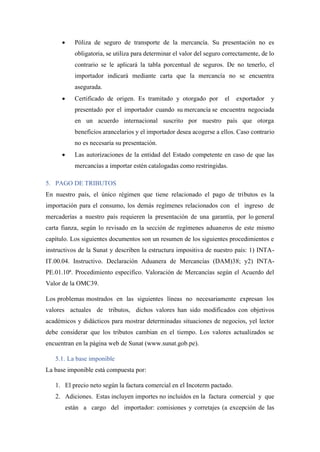 • Póliza de seguro de transporte de la mercancía. Su presentación no es
obligatoria, se utiliza para determinar el valor del seguro correctamente, de lo
contrario se le aplicará la tabla porcentual de seguros. De no tenerlo, el
importador indicará mediante carta que la mercancía no se encuentra
asegurada.
• Certificado de origen. Es tramitado y otorgado por el exportador y
presentado por el importador cuando su mercancía se encuentra negociada
en un acuerdo internacional suscrito por nuestro país que otorga
beneficios arancelarios y el importador desea acogerse a ellos. Caso contrario
no es necesaria su presentación.
• Las autorizaciones de la entidad del Estado competente en caso de que las
mercancías a importar estén catalogadas como restringidas.
5. PAGO DE TRIBUTOS
En nuestro país, el único régimen que tiene relacionado el pago de tributos es la
importación para el consumo, los demás regímenes relacionados con el ingreso de
mercaderías a nuestro país requieren la presentación de una garantía, por lo general
carta fianza, según lo revisado en la sección de regímenes aduaneros de este mismo
capítulo. Los siguientes documentos son un resumen de los siguientes procedimientos e
instructivos de la Sunat y describen la estructura impositiva de nuestro país: 1) INTA-
IT.00.04. Instructivo. Declaración Aduanera de Mercancías (DAM)38; y2) INTA-
PE.01.10ª. Procedimiento especifico. Valoración de Mercancías según el Acuerdo del
Valor de la OMC39.
Los problemas mostrados en las siguientes líneas no necesariamente expresan los
valores actuales de tributos, dichos valores han sido modificados con objetivos
académicos y didácticos para mostrar determinadas situaciones de negocios, yel lector
debe considerar que los tributos cambian en el tiempo. Los valores actualizados se
encuentran en la página web de Sunat (www.sunat.gob.pe).
5.1. La base imponible
La base imponible está compuesta por:
1. El precio neto según la factura comercial en el Incoterm pactado.
2. Adiciones. Estas incluyen importes no incluidos en la factura comercial y que
están a cargo del importador: comisiones y corretajes (a excepción de las
 