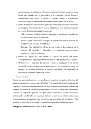 comisiones de compra) que no estén incorporados en la factura comercial y que
hayan sido pagados por el importador, si el exportador usó un bróker o
intermediario para vender el producto; materias primas o componentes
suministrados por el importador al exportador para la producción de bienes.
3. Gastos de transporte. Se colocan los gastos del flete que aparecen en el documento
de transporte. Adicionalmente, en caso no esté incluido en la factura comercial o
en el costo de transporte, se deben incorporar:
- THC (Terminal Handling Charges). Pago por el servicio de manipuleo de
contenedores en el país de embarque;
- Inland Freight. Flete interno en el país de exportación desde el almacén del
vendedor hasta el puerto de embarque;
- Pick Up. Pago realizado por el servicio de recojo de la mercancía en el
almacén del vendedor y colocación en el medio de transporte para su
traslado en el país de embarque;
4. Gastos del seguro. En esta sección se colocan los gastos del seguro
correspondientes a la prima efectivamente pagada o por pagar por este concepto.
5. Deducciones: Se registran deducciones si estas se distinguen en la factura
comercial, por ejemplo: gastos de entrega posteriores a la importación; gastos de
construcción, armado, instalación y montaje posteriores a la importación; y
derechos de aduana de importación en Perú.
5.2. Ad Valorem
Es una tasa que se aplica sobre la base del monto imponible. Actualmente las tasas ad
valorem se encuentran en tres niveles: 0%, 6% y 13%, los que se aplican dependiendo del
producto. Vale la pena mencionar que dichas tasas cambian constantemente, debido, por
ejemplo, a cambios en las políticas del gobierno. Por ello su valor debe considerarse
variable. Es importante precisar que para ciertas mercancías existen tratamientos
preferenciales establecidos en acuerdos, tratados o convenios internacionales, que
negocian ventajas arancelarias bajo el nombre de «porcentaje de liberación». Para
acogerse al porcentaje de liberación es necesario presentar el certificado de origen.
El impuesto ad valorem está afecto al IGV + IPM.
 