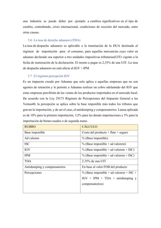 una industria se puede deber por ejemplo a cambios significativos en el tipo de
cambio, contrabando, crisis internacional, condiciones de recesión del mercado, entre
otras causas.
5.6. La tasa de derecho aduanero (TDA)
La tasa de despacho aduanero es aplicable a la tramitación de la DUA destinada al
régimen de importación para el consumo, para aquellas mercancías cuyo valor en
aduanas declarado sea superior a tres unidades impositivas tributarias(UIT) vigente a la
fecha de numeración de la declaración. El monto a pagar es 2,35% de una UIT. La tasa
de despacho aduanero no está afecta al IGV + IPM
5.7. El régimen percepción IGV
Es un impuesto creado por Aduanas que solo aplica a aquellas empresas que no son
agentes de retención y le permite a Aduanas realizar un cobro adelantado del IGV que
estas empresas percibirán de las ventas de los productos importados en el mercado local.
De acuerdo con la Ley 29173 Régimen de Percepciones del Impuesto General a las
Ventas40, la percepción se aplica sobre la base imponible más todos los tributos que
gravan la importación, y de ser el caso, el antidumping y compensatorios. Latasa aplicada
es de 10% para la primera importación, 3,5% para las demás importaciones y 5% para la
importación de bienes usados o de segunda mano.
RUBRO CÁLCULO
Base imponible Costo del producto + flete + seguro
Ad valoren % (Base imponible)
ISC % (Base imponible + ad valorem)
IGV % (Base imponible + ad valorem + ISC)
IPM % (Base imponible + ad valorem + ISC)
TDA 2.35% de una UIT
Antidumping y compensatorios En base al valor FOB del producto
Percepciones % (Base imponible + ad valorem + ISC +
IGV + IPM + TDA + antidumping y
compensatorios)
 