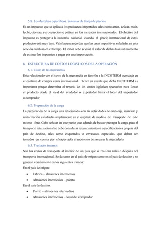 5.8. Los derechos específicos. Sistemas de franja de precios
Es un impuesto que se aplica a los productos importados tales como arroz, azúcar, maíz,
leche, etcétera, cuyos precios se cotizan en los mercados internacionales. El objetivo del
impuesto es proteger a la industria nacional cuando el precio internacional de estos
productos está muy bajo. Vale la pena recordar que las tasas impositivas señaladas en esta
sección cambian en el tiempo. El lector debe revisar el valor de dichas tasas al momento
de estimar los impuestos a pagar por una importación.
6. ESTRUCTURA DE COSTOS LOGISTICOS DE LA OPERACIÓN
6.1. Costo de las mercancías
Está relacionado con el costo de la mercancía en función a la INCOTERM acordada en
el contrato de compra venta internacional. Tener en cuenta que dicha INCOTERM es
importante porque determina el reparto de los costos logísticos necesarios para llevar
el producto desde el local del vendedor o exportador hasta el local del importador
o comprador.
6.2. Preparación de la carga
La preparación de la carga está relacionada con las actividades de embalaje, marcado y
unitarización estudiadas ampliamente en el capítulo de medios de transporte de este
mismo libro. Cabe señalar en este punto que además de buscar proteger la carga para el
transporte internacional se debe considerar requerimientos o especificaciones propias del
país de destino, tales como etiquetados o envasados especiales, que deban ser
tomados en cuenta por el exportador al momento de preparar la mercadería
6.3. Traslados internos
Son los costos de transporte al interior de un país que se realizan antes o después del
transporte internacional. Se da tanto en el país de origen como en el país de destino y se
generan comúnmente en los siguientes tramos:
En el país de origen:
• Fábrica – almacenes intermedios
• Almacenes intermedios – puerto
En el país de destino:
• Puerto – almacenes intermedios
• Almacenes intermedios – local del comprador
 