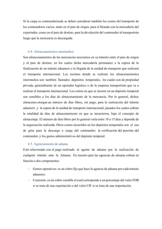 Si la carga es contenedorizada se deben considerar también los costos del transporte de
los contenedores vacíos, tanto en el país de origen, para el llenado con la mercadería del
exportador, como en el país de destino, para la devolución del contenedor al transportista
luego que la mercancía es descargada.
6.4. Almacenamientos intermedios
Son almacenamientos de las mercancías necesarios en su tránsito entre el país de origen
y el país de destino, en los cuales dicha mercadería permanece a la espera de la
finalización de un trámite aduanero o la llegada de la unidad de transporte que realizará
el transporte internacional. Los recintos donde se realizan los almacenamientos
intermedios son también llamados depósitos temporales, los cuales son de propiedad
privada, generalmente de un operador logístico o de la empresa transportista que va a
realizar el transporte internacional. Los costos en que se incurre en un depósito temporal
son sensibles a los días de almacenamiento de la mercancía. Por lo general, dichos
almacenes otorgan un número de días libres, sin pago, para la realización del trámite
aduanero y la espera de la unidad de transporte internacional, pasados los cuales cobran
la totalidad de días de almacenamiento en que se incurrieron, bajo el concepto de
almacenaje. El número de días libres por lo general varía entre 10 a 15 días y depende de
la negociación realizada. Otros costos incurridos en los depósitos temporales son el uso
de grúa para la descarga o carga del contenedor; la verificación del precinto del
contenedor; y los gastos administrativos del depósito temporal.
6.5. Agenciamiento de aduana
Está relacionado con el pago realizado al agente de aduana por la realización de
cualquier trámite ante la Aduana. En nuestro país las agencias de aduana cobran en
función a dos componentes:
- Gastos operativos: es un cobro fijo que hace la agencia de aduana por cada trámite
aduanero.
- Comisión: es un cobro variable el cual corresponde a un porcentaje del valor FOB
si se trata de una exportación o del valor CIF si se trata de una importación.
 