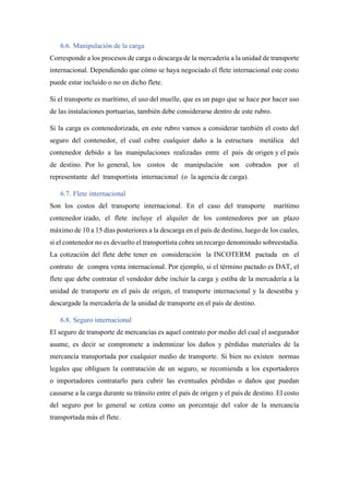 6.6. Manipulación de la carga
Corresponde a los procesos de carga o descarga de la mercadería a la unidad de transporte
internacional. Dependiendo que cómo se haya negociado el flete internacional este costo
puede estar incluido o no en dicho flete.
Si el transporte es marítimo, el uso del muelle, que es un pago que se hace por hacer uso
de las instalaciones portuarias, también debe considerarse dentro de este rubro.
Si la carga es contenedorizada, en este rubro vamos a considerar también el costo del
seguro del contenedor, el cual cubre cualquier daño a la estructura metálica del
contenedor debido a las manipulaciones realizadas entre el país de origen y el país
de destino. Por lo general, los costos de manipulación son cobrados por el
representante del transportista internacional (o la agencia de carga).
6.7. Flete internacional
Son los costos del transporte internacional. En el caso del transporte marítimo
contenedor izado, el flete incluye el alquiler de los contenedores por un plazo
máximo de 10 a 15 días posteriores a la descarga en el país de destino, luego de los cuales,
si el contenedor no es devuelto el transportista cobra un recargo denominado sobreestadía.
La cotización del flete debe tener en consideración la INCOTERM pactada en el
contrato de compra venta internacional. Por ejemplo, si el término pactado es DAT, el
flete que debe contratar el vendedor debe incluir la carga y estiba de la mercadería a la
unidad de transporte en el país de origen, el transporte internacional y la desestiba y
descargade la mercadería de la unidad de transporte en el país de destino.
6.8. Seguro internacional
El seguro de transporte de mercancías es aquel contrato por medio del cual el asegurador
asume, es decir se compromete a indemnizar los daños y pérdidas materiales de la
mercancía transportada por cualquier medio de transporte. Si bien no existen normas
legales que obliguen la contratación de un seguro, se recomienda a los exportadores
o importadores contratarlo para cubrir las eventuales pérdidas o daños que puedan
causarse a la carga durante su tránsito entre el país de origen y el país de destino. El costo
del seguro por lo general se cotiza como un porcentaje del valor de la mercancía
transportada más el flete.
 
