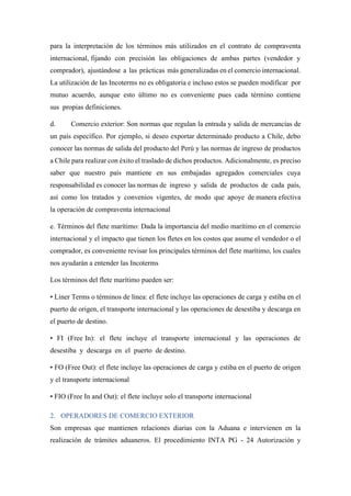 para la interpretación de los términos más utilizados en el contrato de compraventa
internacional, fijando con precisión las obligaciones de ambas partes (vendedor y
comprador), ajustándose a las prácticas más generalizadas en el comercio internacional.
La utilización de las Incoterms no es obligatoria e incluso estos se pueden modificar por
mutuo acuerdo, aunque esto último no es conveniente pues cada término contiene
sus propias definiciones.
d. Comercio exterior: Son normas que regulan la entrada y salida de mercancías de
un país específico. Por ejemplo, si deseo exportar determinado producto a Chile, debo
conocer las normas de salida del producto del Perú y las normas de ingreso de productos
a Chile para realizar con éxito el traslado de dichos productos. Adicionalmente, es preciso
saber que nuestro país mantiene en sus embajadas agregados comerciales cuya
responsabilidad es conocer las normas de ingreso y salida de productos de cada país,
así como los tratados y convenios vigentes, de modo que apoye de manera efectiva
la operación de compraventa internacional
e. Términos del flete marítimo: Dada la importancia del medio marítimo en el comercio
internacional y el impacto que tienen los fletes en los costos que asume el vendedor o el
comprador, es conveniente revisar los principales términos del flete marítimo, los cuales
nos ayudarán a entender las Incoterms
Los términos del flete marítimo pueden ser:
• Liner Terms o términos de línea: el flete incluye las operaciones de carga y estiba en el
puerto de origen, el transporte internacional y las operaciones de desestiba y descarga en
el puerto de destino.
• FI (Free In): el flete incluye el transporte internacional y las operaciones de
desestiba y descarga en el puerto de destino.
• FO (Free Out): el flete incluye las operaciones de carga y estiba en el puerto de origen
y el transporte internacional
• FIO (Free In and Out): el flete incluye solo el transporte internacional
2. OPERADORES DE COMERCIO EXTERIOR
Son empresas que mantienen relaciones diarias con la Aduana e intervienen en la
realización de trámites aduaneros. El procedimiento INTA PG - 24 Autorización y
 