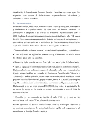 Acreditación de Operadores de Comercio Exterior 34 establece entre otras cosas los
requisitos, requerimientos de infraestructura, responsabilidades, infracciones y
sanciones de dichos operadores.
2.1. Agentes de aduanas
Personas naturales o jurídicas que prestan servicios a terceros, por lo general importadores
y exportadores en la gestión habitual de toda clase de trámites aduaneros. Su
contratación es obligatoria si el valor de las mercancías importadas supera los US$
2000. En el caso de las exportaciones es obligatoria su contratación si el valor FOB supera
los US$ 5000.Los agentes de aduanas deben defender los intereses de los importadores y
exportadores, así como velar por el interés fiscal del Estado al momento de realizar los
despachos aduaneros. Son deberes y funciones de los agentes de aduanas:
• Tener actualizados su sistema contable y sus registros de importaciones y exportaciones.
• Tener disponibles los registros de importaciones y exportaciones de cuando menos
los últimos cinco años de sugestión.
• Mantener al día las garantías que haya fijado la ley para la realización de dicha actividad.
• Tienen la capacidad de nombrar empleados para la realización de los trámites aduaneros.
Dichos empleados son los llamados agentes de aduana, los cuales para poder realizar los
trámites aduaneros deben ser egresados del Instituto de Administración Tributaria y
Aduanera (IATA).Los agentes de aduanas deben de dejar una garantía económica, la cual
puede ser una carta fianza bancaria, pagaré owarrant, a favor de la Aduana, que sirve para
respaldar económicamente el cumplimiento de compromisos u obligaciones comerciales.
Dicha garantía es por un monto mínimo US$ 150 000.Los costos de contratación de
un agente de aduana por la gestión del trámite aduanero por lo general tienen la
siguiente estructura:
• Comisión: es un porcentaje en función al valor FOB en el caso de las
exportaciones y al valor CIF en el caso de importaciones.
• Gastos operativos: fijo por cada trámite aduanero. Entre los criterios para seleccionar a
un agente de aduana tenemos los costos, la eficiencia y rapidez en la respuesta, el nivel
de confianza, la situación financiera, etcétera.
 