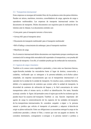 2.2. Transportista internacional
Estas empresas se encargan del traslado físico de los productos entre dos países distintos.
Pueden ser aéreos, marítimos, terrestres, consolidadores de carga, agencias de carga u
operadores multimodales. Las empresas de transporte internacional emiten los
documentos de transporte. Dichos documentos son requisitos para la realización de los
trámites ante la Aduana. Los documentos emitidos son:
• Carta porte: para el transporte terrestre o ferroviario
• Airway bill: para el transporte aéreo
• Documento de transporte multimodal: para el transporte multimodal
• Bill of lading o conocimiento de embarque: para el transporte marítimo
• Manifiesto de carga.
En el comercio internacional dichos documentos son importantes porque constituyen una
constancia de la entrega dela mercadería del exportador al transportista y son prueba del
contrato de transporte. Con ello, el vendedor prueba que ha embarcado las mercancías.
2.3. Agencia de carga o transitario
También se le conoce como expedidor o porteador, y tiene entre sus funciones básicas,
según Sierralta ,trasladar las mercaderías hasta el lugar de destino, conservarlas y
cuidarlas, verificando que se entreguen a la persona señalada y en la fecha o plazo
estipulado, sin importar necesariamente que sea al transportista internacional o al
operador de la unidad de la unidad de transporte. En muchos casos, continúa Sierralta,
debido a la superposición de contratos que existen sobre la unidad de transporte, la
diversidad de contratos de utilización de buques y la fácil concurrencia de varios
transportistas sobre el mismo navío, es difícil su identificación. Por tanto, Sierralta
aconseja asimilar la figura del porteador como el sujeto que recibe los reclamos que les
pueden hacer los usuarios del transporte. También es una función importante del
agente de carga la comercialización de los espacios de las unidades de transporte
de los transportistas internacionales. Se considera cargador o zipper a la persona
natural o jurídica que solicita el transporte al porteador y adquiere el derecho de
exigir su plena realización. Entre sus obligaciones se encuentran entregar la carga en las
condiciones pactadas y abonar el flete, a menos que este sea pagado en destino. Se
considera destinatario, consignatario o consigne a la persona natural o jurídica a
 