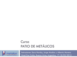 Curso
PATIO DE METÁLICOS
Instructores: Sara Hornby, Jorge Madias y Alberto Moreno
Hotel Exe Colón, Buenos Aires, Argentina, 17-18/03/2015
 