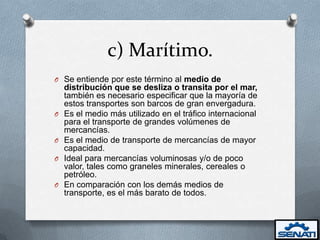 c) Marítimo.
O Se entiende por este término al medio de
    distribución que se desliza o transita por el mar,
    también es necesario especificar que la mayoría de
    estos transportes son barcos de gran envergadura.
O   Es el medio más utilizado en el tráfico internacional
    para el transporte de grandes volúmenes de
    mercancías.
O   Es el medio de transporte de mercancías de mayor
    capacidad.
O   Ideal para mercancías voluminosas y/o de poco
    valor, tales como graneles minerales, cereales o
    petróleo.
O   En comparación con los demás medios de
    transporte, es el más barato de todos.
 