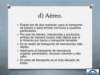 d) Aéreo.
O Puede ser de dos maneras: para el transporte
    de bienes o para brindar servicios a usuarios
    particulares.
O   Por aire los bienes, mercancías y productos,
    arriban de manera mucho más rápida que si
    lo hicieran por barco o transporte terrestre.
O   Es el medio de transporte de mercancías más
    rápido.
O   Ideal para el transporte de mercancía
    urgente, perecedera, de poco volumen y alto
    valor.
O   El costo de transporte es el más elevado de
    todos.
 