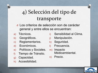 4) Selección del tipo de
               transporte
     O Los criterios de selección son de carácter
       general y entre ellos se encuentran:
a)    Técnicos.               i) Sensibilidad al Clima.
b)    Geográficos.            j) Manipulación.
c)    Reglamentarios.         k) Seguridad.
d)    Económicos.             l) Frecuencia.
e)    Políticos y Sociales.   m) Impacto
f)    Tiempo de Tránsito.        Medioambiental.
g)    Capacidad.              n) Precio.
h)    Accesibilidad.
 