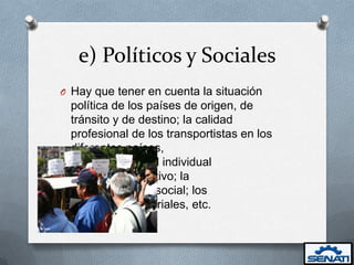 e) Políticos y Sociales
O Hay que tener en cuenta la situación
 política de los países de origen, de
 tránsito y de destino; la calidad
 profesional de los transportistas en los
 diferentes países,
       tanto a nivel individual
       como colectivo; la
       estabilidad social; los
       niveles salariales, etc.
 