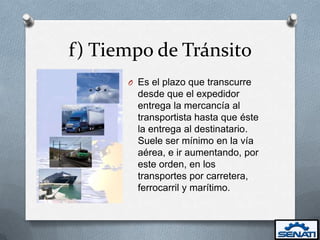 f) Tiempo de Tránsito
      O Es el plazo que transcurre
        desde que el expedidor
        entrega la mercancía al
        transportista hasta que éste
        la entrega al destinatario.
        Suele ser mínimo en la vía
        aérea, e ir aumentando, por
        este orden, en los
        transportes por carretera,
        ferrocarril y marítimo.
 