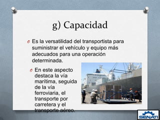g) Capacidad
O Es la versatilidad del transportista para
  suministrar el vehículo y equipo más
  adecuados para una operación
  determinada.
 O En este aspecto
   destaca la vía
   marítima, seguida
   de la vía
   ferroviaria, el
   transporte por
   carretera y el
   transporte aéreo.
 