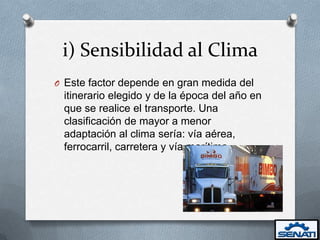 i) Sensibilidad al Clima
O Este factor depende en gran medida del
 itinerario elegido y de la época del año en
 que se realice el transporte. Una
 clasificación de mayor a menor
 adaptación al clima sería: vía aérea,
 ferrocarril, carretera y vía marítima.
 