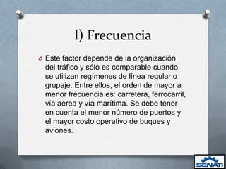 l) Frecuencia
O Este factor depende de la organización
 del tráfico y sólo es comparable cuando
 se utilizan regímenes de línea regular o
 grupaje. Entre ellos, el orden de mayor a
 menor frecuencia es: carretera, ferrocarril,
 vía aérea y vía marítima. Se debe tener
 en cuenta el menor número de puertos y
 el mayor costo operativo de buques y
 aviones.
 