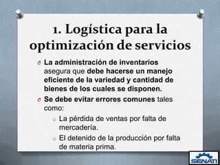 1. Logística para la
optimización de servicios
 O La administración de inventarios
   asegura que debe hacerse un manejo
   eficiente de la variedad y cantidad de
   bienes de los cuales se disponen.
 O Se debe evitar errores comunes tales
   como:
      o La pérdida de ventas por falta de
        mercadería.
      o El detenido de la producción por falta
        de materia prima.
 