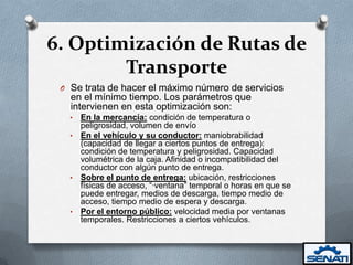 6. Optimización de Rutas de
        Transporte
 O Se trata de hacer el máximo número de servicios
   en el mínimo tiempo. Los parámetros que
   intervienen en esta optimización son:
   • En la mercancía: condición de temperatura o
     peligrosidad, volumen de envío
   • En el vehículo y su conductor: maniobrabilidad
     (capacidad de llegar a ciertos puntos de entrega):
     condición de temperatura y peligrosidad. Capacidad
     volumétrica de la caja. Afinidad o incompatibilidad del
     conductor con algún punto de entrega.
   • Sobre el punto de entrega: ubicación, restricciones
     físicas de acceso, “·ventana” temporal o horas en que se
     puede entregar, medios de descarga, tiempo medio de
     acceso, tiempo medio de espera y descarga.
   • Por el entorno público: velocidad media por ventanas
     temporales. Restricciones a ciertos vehículos.
 