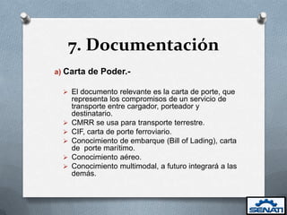 7. Documentación
a) Carta de Poder.-

   El documento relevante es la carta de porte, que
      representa los compromisos de un servicio de
      transporte entre cargador, porteador y
      destinatario.
     CMRR se usa para transporte terrestre.
     CIF, carta de porte ferroviario.
     Conocimiento de embarque (Bill of Lading), carta
      de porte marítimo.
     Conocimiento aéreo.
     Conocimiento multimodal, a futuro integrará a las
      demás.
 