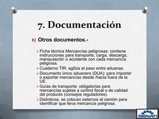 7. Documentación
b) Otros documentos.-

  Ficha técnica Mercancías peligrosas: contiene
   instrucciones para transporte, carga, descarga,
   manipulación o accidente con cada mercancía
   peligrosa.
  Cuaderno TIR: agiliza el paso entre aduanas.
  Documento único aduanero (DUA): para importar
   o exportar mercancías desde /hacia fuera de la
   UE.
  Guías de transporte: obligatorias para
   mercancías sujetas a control fiscal o de calidad
   del producto (consejos reguladores).
  Distintivos, se colocan externos al camión para
   identificar que lleva mercancía peligrosa.
 