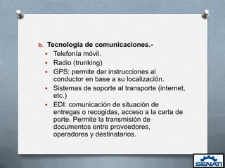 b. Tecnología de comunicaciones.-
  Telefonía móvil.
  Radio (trunking)
  GPS: permite dar instrucciones al
   conductor en base a su localización.
  Sistemas de soporte al transporte (internet,
   etc.)
  EDI: comunicación de situación de
   entregas o recogidas, acceso a la carta de
   porte. Permite la transmisión de
   documentos entre proveedores,
   operadores y destinatarios.
 