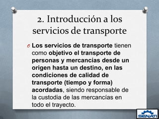 2. Introducción a los
 servicios de transporte
O Los servicios de transporte tienen
 como objetivo el transporte de
 personas y mercancías desde un
 origen hasta un destino, en las
 condiciones de calidad de
 transporte (tiempo y forma)
 acordadas, siendo responsable de
 la custodia de las mercancías en
 todo el trayecto.
 