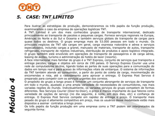 5.    CASE: TNT LIMITED
                Para ilustrar as estratégias de produção, demonstraremos os três papéis da função produção,
                examinaremos o caso da empresa de operações logísticas TNT.
                A TNT Limited é um dos mais conhecidos grupos de transporte internacional, dedicado
                principalmente ao transporte de pacotes e pequenas cargas. Fornece serviços regionais na Europa,
                Américas do Norte e do Sul e Oceania e também serviços globais de transporte de cargas para
                quase todos os destinos. O grupo emprega mais de 53.000 pessoas em todo o mundo. Os
                principais negócios da TNT são cargas em geral, carga expressa rodoviária e aérea e serviços
                especializados, incluindo cargas a granel, manuseio de materiais, transporte de autos, transporte
                refrigerado, transporte de rejeitos industriais, distribuição de produtos e apoio logístico integrado.
                O grupo também está envolvido em operações de transporte de passageiros e de carga aérea,
                leasing de aviões, turismo e administração de hotéis de lazer (resorts).
                A face internacional mais familiar do grupo é a TNT Express, conjunto de serviços que transporta e
                entrega pacotes, cargas e objetos em cerca de 190 países. O Serviço Express Courier usa uma
                rede de computadores on-line, ligando todas as partes de suas operações para a comunicação de
                dados em tempo real e para acesso às informações vitais de embarque. O sistema de informações
                da TNT também atende ao consumidor, a partir do ponto de coleta da carga, movimentação de
                encomendas e rota, até o rastreamento para aprovar a entrega. O Express Post Service é
                preparado para competir com os serviços urgentes dos correios.
Módulo 4




                O propósito do grupo a longo prazo é fornecer um conjunto abrangente de serviços de transporte
                em todo o mundo, ajustado a uma ampla variedade de necessidades de consumidores, nas mais
                variadas regiões do mundo. Individualmente, os variados serviços do grupo competem de formas
                diferentes. Nos Serviços Courier (Door-to-Door), o preço é menos importante do que fatores como
                variedade de opções de serviço (no dia seguinte, à noite, em dois dias, etc) e confiança de
                entrega. O Express Post Service compete em rapidez de entrega e preço. O transporte mais
                pesado do grupo é altamente competitivo em preço, mas os usuários dessa modalidade estão mais
                dispostos a assinar contratos a longo prazo.
                Os três papéis da função produção em uma empresa como a TNT podem ser interpretados da
                seguinte forma:
 