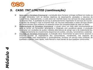 5.   CASE: TNT LIMITED (continuação)
                   Apoio para a Estratégia Empresarial: a produção deve fornecer entrega confiável em todos os
                    serviços oferecidos, com os demais objetivos de desempenho ajustados a natureza da
                    concorrência. Especialmente, o custo deve ser mantido baixo nos serviços de carga pesada e
                    no Express Post. A qualidade do serviço é particularmente importante no serviços de Courier.
                    A rapidez de entrega é vital no Express Post. Os recursos destinados a esses serviços devem
                    ser desenvolvidos para enfatizar os aspectos-chave da competitividade de cada um deles.
                   Implementação da Estratégia Empresarial: o grupo como um todo está movimentando-se
                    para se tornar um fornecedor abrangente e integrado com excelência global. A produção
                    deve estar em condições de avaliar métodos alternativos de atingir isso e de implementá-los,
                     independentemente do investimento disponível em aviões, veículos, funcionários e sistemas.
                   Impulsão da Estratégia Empresarial: a produção deve movimentar-se para tornar possível a
                    empresa exceder as expectativas dos consumidores, inicialmente, nos aspectos de
                    competitividade mais importantes e, eventualmente, fornecer um serviço mais confiável, de
                    qualidade superior, mais rápido, mais flexível e mais barato do que qualquer concorrente.
Módulo 4
 