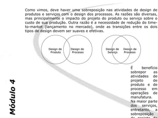Como vimos, deve haver uma sobreposição nas atividades de design de
           produtos e serviços com o design dos processos. As razões são diversas,
           mas principalmente o impacto do projeto do produto ou serviço sobre o
           custo de sua produção. Outra razão é a necessidade de redução do time-
           to-market (lançamento no mercado), onde as transições entre os dois
           tipos de design devem ser suaves e efetivas.




                       Design de   Design de          Design de   Design de
                        Produto     Processo           Serviço    Processo




                                                                      É      benefício
                                                                      sobrepor      as
                                                                      atividades de
                                                                      projeto      de
Módulo 4




                                                                      produto e de
                                                                      processo    em
                                                                      operações de
                                                                      manufatura.
                                                                      Na maior parte
                                                                      dos serviços,
                                                                      entretanto, a
                                                                      sobreposição
 