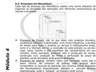 6.2- Processos em Manufatura
           Cada tipo de processo em manufatura implica uma forma diferente de
           organizar as atividades das operações com diferentes características de
           volume e variedade.




              Processos de Projeto: são os que lidam com produtos discretos,
               usualmente bastante customizados. Com muita freqüência, o período
               de tempo para fazer o produto ou serviço é relativamente longo,
               como é o intervalo em ter a conclusão de cada produto ou serviço.
Módulo 4




               Logo, baixo volume e alta variedade são característicos em seu
               conceito. Como exemplos, podemos citar a construção de navios,
               construção civil, produção de filmes e perfuração de poços de
               petróleo, sendo atividades praticamente dedicadas.
              Processos de Jobbing: também lidam com variedade muito alta e
               baixo volume. No processo de jobbing cada produto deve
               compartilhar os recursos da operação com diversos outros. Exemplos
               são ferramentarias especializadas, alfaiates e     serviços técnicos
               especializados, onde o ¨produto¨ ou trabalho serão únicos.
 