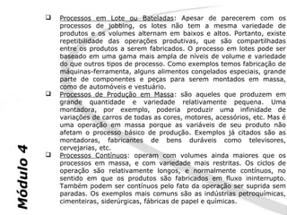    Processos em Lote ou Bateladas: Apesar de parecerem com os
               processos de jobbing, os lotes não tem a mesma variedade de
               produtos e os volumes alternam em baixos e altos. Portanto, existe
               repetibilidade das operações produtivas, que são compartilhadas
               entre os produtos a serem fabricados. O processo em lotes pode ser
               baseado em uma gama mais ampla de níveis de volume e variedade
               do que outros tipos de processo. Como exemplos temos fabricação de
               máquinas-ferramenta, alguns alimentos congelados especiais, grande
               parte de componentes e peças para serem montados em massa,
               como de automóveis e vestuário.
              Processos de Produção em Massa: são aqueles que produzem em
               grande quantidade e variedade relativamente pequena. Uma
               montadora, por exemplo, poderia produzir uma infinidade de
               variações de carros de todas as cores, motores, acessórios, etc. Mas é
               uma operação em massa porque as variáveis de seu produto não
               afetam o processo básico de produção. Exemplos já citados são as
               montadoras, fabricantes de bens duráveis como televisores,
               cervejarias, etc.
Módulo 4




              Processos Contínuos: operam com volumes ainda maiores que os
               processos em massa, e com variedade mais restritas. Os ciclos de
               operação são relativamente longos, e normalmente contínuos, no
               sentido em que os produtos são fabricados em fluxo ininterrupto.
               Também podem ser contínuos pelo fato da operação ser suprida sem
               paradas. Os exemplos mais comuns são as indústrias petroquímicas,
               cimenteiras, siderúrgicas, fábricas de papel e químicas.
 