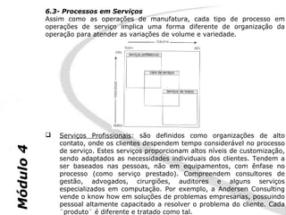 6.3- Processos em Serviços
           Assim como as operações de manufatura, cada tipo de processo em
           operações de serviço implica uma forma diferente de organização da
           operação para atender as variações de volume e variedade.




              Serviços Profissionais: são definidos como organizações de alto
               contato, onde os clientes despendem tempo considerável no processo
Módulo 4




               de serviço. Estes serviços proporcionam altos níveis de customização,
               sendo adaptados as necessidades individuais dos clientes. Tendem a
               ser baseados nas pessoas, não em equipamentos, com ênfase no
               processo (como serviço prestado). Compreendem consultores de
               gestão, advogados, cirurgiões, auditores e alguns serviços
               especializados em computação. Por exemplo, a Andersen Consulting
               vende o know how em soluções de problemas empresarias, possuindo
               pessoal altamente capacitado a resolver o problema do cliente. Cada
               ¨produto¨ é diferente e tratado como tal.
 
