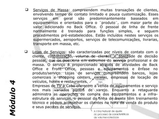    Serviços de Massa: compreendem muitas transações de clientes,
               envolvendo tempo de contato limitado e pouca customização. Esses
               serviços   em   geral   são   predominantemente     baseados    em
               equipamentos e orientados para o ¨produto¨, com maior parte do
               valor adicionado no Back Office. O pessoal de linha de frente
               normalmente é treinado para funções simples, e seguem
               procedimentos pré-estabelecidos. Estão incluídos nestes serviços os
               supermercados, aeroportos, serviços de telecomunicações, livrarias,
               transporte em massa, etc.

              Lojas de Serviços: são caracterizadas por níveis de contato com o
               cliente, customização, volume de clientes e liberdade de decisão
               pessoal, que os posiciona em extremos do serviço profissional e de
               massa. O serviço é proporcionado através de atividades de Back
               Office e Front Office, pessoas e equipamentos e ênfase no
               produto/serviço. Lojas de serviços compreendem bancos, lojas
               comerciais e shopping centers, escolas, empresas de locação de
               veículos, hotéis e restaurantes.
Módulo 4




               Empresas de TV a Cabo oferecem a venda de equipamentos e serviço
               nos mais variados pontos de varejo. Enquanto a retaguarda
               administra as operações de compra dos equipamentos e a infra-
               estrutura de serviços, o pessoal da linha de frente têm treinamento
               técnico e podem aconselhar os clientes na hora da venda do produto
               e seus pacotes de serviços.
 