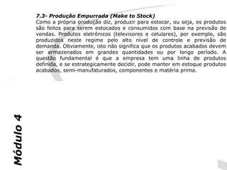 7.3- Produção Empurrada (Make to Stock)
           Como a própria produção diz, produzir para estocar, ou seja, os produtos
           são feitos para serem estocados e consumidos com base na previsão de
           vendas. Produtos eletrônicos (televisores e celulares), por exemplo, são
           produzidos neste regime pelo alto nível de controle e previsão de
           demanda. Obviamente, isto não significa que os produtos acabados devem
           ser armazenados em grandes quantidades ou por longo período. A
           questão fundamental é que a empresa tem uma linha de produtos
           definida, e se estrategicamente decidir, pode manter em estoque produtos
           acabados, semi-manufaturados, componentes e matéria prima.


               Vantagens da Produção Empurrada                  Vantagens da Produção Puxada

            Alta utilização do pessoal - os trabalhadores Custos mais baixos com materiais - os
            sempre começam a trabalhar para manter-      materiais não são usados até que eles tenham
            se oc upados com a produção                  que ser, retardando assim o agregar valor até
                                                         o último momento
Módulo 4




            Flexível - as folgas de tempo no sistema     Menos Exposto a risco no caso de mudanças de
            permitem que o trabalho insperado seja       programação pelo consumidor
            programado


                                                         Tende a focar a operação nas datas prometidas
                                                         ao consumidor
 