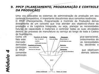 9. PPCP (PLANEJAMENTO, PROGRAMAÇÃO E CONTROLE
              DA PRODUÇÃO)
             Uma vez colocados os sistemas de administração da produção em seu
             contexto competitivo, é importante discutirmos seus conceitos essências.
             O PPCP (Planejamento, Programação e Controle da Produção) deriva
             diretamente de um conceito que visa atender aos objetivos-chave da
             produção e da Logística Integrada, ou seja, planejar as necessidades
             futuras de capacidade e materiais e controlar todas as suas atividades
             dentro do processo de manufatura ou serviço ao longo de toda a Cadeia
             de Suprimento.
             Como vimos anteriormente, a função do PPCP é estratégica-operacional,
             fato este por envolver-se diretamente na previsão de acontecimentos do
             mercado onde a empresa está inserida e por conciliar as necessidades
             derivadas deste planejamento à realidade do dia-a-dia, decidindo e
             controlando as variáveis dentro do fluxo produtivo.
             O PPCP é um conjunto de funções inter-relacionadas que objetivam
Módulo 4




             comandar o processo produtivo e coordená-lo com os demais setores
             administrativos da empresa.
 