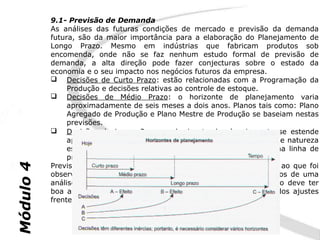 9.1- Previsão de Demanda
           As análises das futuras condições de mercado e previsão da demanda
           futura, são da maior importância para a elaboração do Planejamento de
           Longo Prazo. Mesmo em indústrias que fabricam produtos sob
           encomenda, onde não se faz nenhum estudo formal de previsão de
           demanda, a alta direção pode fazer conjecturas sobre o estado da
           economia e o seu impacto nos negócios futuros da empresa.
            Decisões de Curto Prazo: estão relacionadas com a Programação da
                Produção e decisões relativas ao controle de estoque.
            Decisões de Médio Prazo: o horizonte de planejamento varia
                aproximadamente de seis meses a dois anos. Planos tais como: Plano
                Agregado de Produção e Plano Mestre de Produção se baseiam nestas
                previsões.
            Decisões de Longo Prazo: o horizonte de planejamento se estende
                aproximadamente a cinco anos ou mais. Auxilia decisões de natureza
                estratégica, como ampliações de capacidade, alterações na linha de
                produtos, desenvolvimento de novos produtos, etc.
           Previsões de demanda podem se basear em dados referentes ao que foi
Módulo 4




           observado no passado (previsão estatística) ou em julgamentos de uma
           análise de cenários no mercado. Um bom sistema de previsão deve ter
           boa acuracidade, simplicidade de cálculo e habilidade de rápidos ajustes
           frente às mudanças.
 