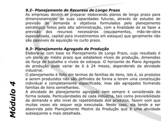 9.2- Planejamento de Recursos de Longo Prazo
           As empresas devem se preparar elaborando planos de longo prazo para
           dimensionamento de suas capacidades futuras, através de estudos de
           previsão de demanda e objetivos formulados pelo planejamento
           estratégico feitos pela alta administração, com a finalidade de se fazer a
           previsão dos recursos necessários (equipamentos, mão-de-obra
           especializada, capital para investimentos em estoque) que geralmente não
           são passíveis de aquisição no curto prazo.

           9.3- Planejamento Agregado de Produção
           Elabora-se com base no Planejamento de Longo Prazo, cujo resultado é
           um plano de médio prazo que estabelece níveis de produção, dimensões
           da força de trabalho e níveis de estoque. O horizonte do Plano Agregado
           de produção pode variar de 6 à 24 meses, dependendo da atividade
           industrial.
           O planejamento é feito em termos de famílias de itens, isto é, os produtos
           a serem produzidos não são definidos de forma a terem uma constituição
           individual e completamente especificada, mas são agregados formando
Módulo 4




           famílias de itens semelhantes.
           A atividade de planejamento agregado nem sempre é considerada de
           forma isolada. Particularidades de cada indústria, tais como previsibilidade
           da demanda e alto nível de repetibilidade dos produtos, fazem com que
           muitas vezes ela sequer seja executada. Neste caso, ela tende a ser
           absorvida pelo Planejamento Mestre da Produção que é uma atividade
           subseqüente e mais detalhada.
 