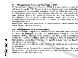 9.4- Planejamento Mestre da Produção (MPS)
           O Planejamento Mestre da Produção (MPS) é o componente central da
           estrutura global do PPCP. Gerado a partir do plano agregado de produção,
           desagregando-o em produtos acabados, guiará as ações do sistema de
           manufatura no curto prazo, estabelecendo quando e em que quantidade
           cada produto deverá ser produzido dentro de um certo horizonte de
           planejamento. Este horizonte de planejamento pode variar de 4 à 12
           meses, sendo que quanto menor for o horizonte de tempo maior será a
           acuracidade do MPS.
           O MPS é um elemento fundamental na compatibilização dos interesses das
           áreas de Manufatura e Marketing.

           9.5- Planejamento de Materiais (MRP)
           É o levantamento completo das necessidades de materiais para execução
           do plano de produção. A partir das necessidades vindas da lista de
           materiais (BOM), das exigências impostas pelo MPS e das informações
           vindas do controle de estoque (itens em estoque e itens em processo de
           fabricação), procura determinar quando, quanto e quais materiais devem
Módulo 4




           ser fabricados e comprados.
           O planejamento de materiais está intimamente ligado ao gerenciamento
           de estoques.
           O Planejamento de Materiais deve portanto, ter como objetivo reduzir os
           investimentos em estoques e maximizar os níveis de atendimento aos
           clientes e a produção da empresa.
 