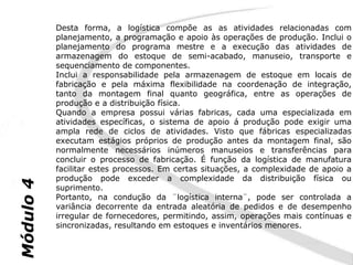 Desta forma, a logística compõe as as atividades relacionadas com
           planejamento, a programação e apoio às operações de produção. Inclui o
           planejamento do programa mestre e a execução das atividades de
           armazenagem do estoque de semi-acabado, manuseio, transporte e
           sequenciamento de componentes.
           Inclui a responsabilidade pela armazenagem de estoque em locais de
           fabricação e pela máxima flexibilidade na coordenação de integração,
           tanto da montagem final quanto geográfica, entre as operações de
           produção e a distribuição física.
           Quando a empresa possui várias fabricas, cada uma especializada em
           atividades específicas, o sistema de apoio á produção pode exigir uma
           ampla rede de ciclos de atividades. Visto que fábricas especializadas
           executam estágios próprios de produção antes da montagem final, são
           normalmente necessários inúmeros manuseios e transferências para
           concluir o processo de fabricação. É função da logística de manufatura
           facilitar estes processos. Em certas situações, a complexidade de apoio a
           produção pode exceder a complexidade da distribuição física ou
Módulo 4




           suprimento.
           Portanto, na condução da ¨logística interna¨, pode ser controlada a
           variância decorrente da entrada aleatória de pedidos e de desempenho
           irregular de fornecedores, permitindo, assim, operações mais contínuas e
           sincronizadas, resultando em estoques e inventários menores.
 