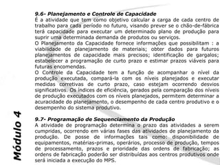 9.6- Planejamento e Controle de Capacidade
           É a atividade que tem como objetivo calcular a carga de cada centro de
           trabalho para cada período no futuro, visando prever se o chão-de-fábrica
           terá capacidade para executar um determinado plano de produção para
           suprir uma determinada demanda de produtos ou serviços.
           O Planejamento da Capacidade fornece informações que possibilitam : a
           viabilidade de planejamento de materiais; obter dados para futuros
           planejamentos de capacidade mais precisos; identificação de gargalos;
           estabelecer a programação de curto prazo e estimar prazos viáveis para
           futuras encomendas.
           O Controle da Capacidade tem a função de acompanhar o nível da
           produção executada, compará-la com os níveis planejados e executar
           medidas corretivas de curto prazo, caso estejam ocorrendo desvios
           significativos. Os índices de eficiência, gerados pela comparação dos níveis
           de produção executados com os níveis planejados, permitem determinar a
           acuracidade do planejamento, o desempenho de cada centro produtivo e o
           desempenho do sistema produtivo.
Módulo 4




           9.7- Programação de Sequenciamento da Produção
           A atividade de programação determina o prazo das atividades a serem
           cumpridas, ocorrendo em várias fases das atividades de planejamento da
           produção. De posse de informações tais como: disponibilidade de
           equipamentos, matérias-primas, operários, processo de produção, tempos
           de processamento, prazos e prioridade das ordens de fabricação; as
           ordens de fabricação poderão ser distribuídas aos centros produtivos onde
           será iniciada a execução do MPS.
 