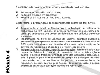 Os objetivos da programação e sequenciamento da produção são:

              Aumentar a utilização dos recursos;
              Reduzir o estoque em processo;
              Reduzir os atrasos no término dos trabalhos.

           Desta forma, a programação de sequenciamento ocorre em três níveis:

              Programação no Nível de Planejamento da Produção: é realizada na
               elaboração do MPS, quando se procura encontrar as quantidades de
               cada tipo de produto que devem ser fabricados em períodos de tempo
               sucessivos;
              Programação no Nível de Emissão de Ordens: acontece durante o
               processo de planejamento de materiais, onde determina, com base no
               MPS, quais itens devem ser reabastecidos e suas datas associadas de
               término de fabricação e chegada de fornecimento externo;
              Programação no Nível de Liberação da Produção: determina para cada
Módulo 4




               ordem de fabricação, quando é necessário iniciar a fabricação e
               quanto é preciso trabalhar em cada uma das operações planejadas.
               Isso é possível pelo conhecimento do tempo de passagem de cada
               componente, o qual contém o tempo de processamento e de
               montagem de cada operação, os tempos de movimentação e espera
               existentes entre cada operação (Roteiro de Fabricação).
 