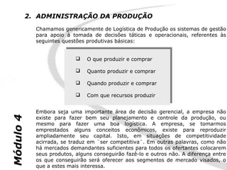 2. ADMINISTRAÇÃO DA PRODUÇÃO
             Chamamos genericamente de Logística de Produção os sistemas de gestão
             para apoio à tomada de decisões táticas e operacionais, referentes às
             seguintes questões produtivas básicas:


                             O que produzir e comprar
                             O que produzir e comprar

                             Quanto produzir e comprar
                             Quanto produzir e comprar

                             Quando produzir e comprar
                             Quando produzir e comprar

                             Com que recursos produzir
                             Com que recursos produzir


             Embora seja uma importante área de decisão gerencial, a empresa não
Módulo 4




             existe para fazer bem seu planejamento e controle da produção, ou
             mesmo para fazer uma boa logística. A empresa, se tomarmos
             emprestados alguns conceitos econômicos, existe para reproduzir
             ampliadamente seu capital. Isto, em situações de competitividade
             acirrada, se traduz em ¨ser competitiva¨. Em outras palavras, como não
             há mercados demandantes suficientes para todos os ofertantes colocarem
             seus produtos, alguns conseguirão fazê-lo e outros não. A diferença entre
             os que conseguirão será oferecer aos segmentos de mercado visados, o
             que a estes mais interessa.
 