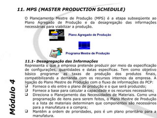 11. MPS (MASTER PRODUCTION SCHEDULE)
             O Planejamento Mestre de Produção (MPS) é a etapa subseqüente ao
             Plano Agregado de Produção e da desagregação das informações
             necessárias para viabilizar a produção.




             11.1- Desagregação das Informações
             Representa o que a empresa pretende produzir por meio da especificação
             de configurações, quantidades e datas específicas. Tem como objetivo
             básico programar as taxas de produção dos produtos finais,
             compatibilizando a demanda com os recursos internos da empresa. A
Módulo 4




             ligação do Plano Mestre de Produção com o fluxo de informações do PCP:
              Fornece o elo entre o plano de produção e o que será produzido;
              Fornece a base para calcular a capacidade e os recursos necessários;
              Direciona o Planejamento das Necessidades de Materiais. Como uma
                  programação de itens para serem feitos, o Plano Mestre de Produção
                  e a lista de materiais determinam que componentes são necessários
                  para a manufatura e a compra;
              Mantêm a ordem de prioridades, pois é um plano prioritário para a
                  manufatura.
 