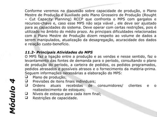Conforme veremos na discussão sobre capacidade de produção, o Plano
           Mestre de Produção é auxiliado pelo Plano Grosseiro de Produção (Rought
           – Cut Capacity Planning) RCCP que confronta o MPS com gargalos e
           recursos-chave e, caso esse MPS não seja viável , ele deve ser ajustado
           para as capacidades do sistema. Deve operar com certas restrições, pois é
           utilizado no âmbito do médio prazo. As principais dificuldades relacionadas
           com o Plano Mestre de Produção dizem respeito ao volume de dados a
           serem manipulados, atualização da desagregação, acuracidade dos dados
           e relação custo-benefício.

           11.2- Principais Atividades do MPS
           O MPS faz a ligação entre a produção e as vendas e nesse sentido, faz o
           levantamento das fontes de demanda para o período, consultando o plano
           de produção do período, a carteira de pedidos, os pedidos programados,
           pedidos atrasados e possíveis atrasos e o fornecimento da matéria-prima.
           Seguem informações necessárias a elaboração do MPS:
            Plano de produção;
Módulo 4




            Previsões de itens finais individuais;
            Ordens      atuais  recebidas    de    consumidores/   clientes  e o
               reabastecimento de estoques;
            Níveis de estoque para cada item final;
            Restrições de capacidade.
 