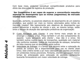 Com base nisso, podemos conceituar competitividade produtiva para
           efeito das discussões da logística de produção:

           ¨Ser Competitivo é ser capaz de superar a concorrência naqueles
           aspectos de desempenho que os nichos (segmentos) de mercado
           visados mais valorizam.¨

           Quais são, portanto, os possíveis objetivos de desempenho de um sistema
           produtivo, que podem ser mais ou menos valorizados pelos nichos de
           mercado visados? São basicamente seis objetivos de desempenho que
           podem influenciar a escolha do cliente e que, ao mesmo tempo, estão
           entre o escopo de atuação das operações produtivas da organização:

              Custo Percebido pelo Cliente: é uma forma mais ampla de se
               enxergar o aspecto preço. Preço também é um dos componentes do
               aspecto ¨custo percebido pelo cliente¨, mas não é o único. Há
               também outros custos, como de transportes, qualidade com material
Módulo 4




               não conforme recebido, custos de manutenção de estoque, tamanhos
               de lotes maiores que os desejados, entre outros.
              Velocidade de Entrega: é o tempo que decorre entre a colocação do
               pedido de compra até a disponibilidade para uso no cliente (lead
               time). Este critério tende a ser mais valorizado por clientes envolvidos
               em ambientes menos previsíveis. Portanto, clientes que exijam menor
               tempo de antecipação para colocação de pedidos, certamente
               buscarão fornecedores com maior velocidade de entrega.
 