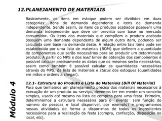 12.PLANEJAMENTO DE MATERIAIS
             Basicamente, os itens em estoque podem ser divididos em duas
             categorias: itens de demanda dependente e itens de demanda
             independente. Sendo assim, os itens de produtos acabados possuem uma
             demanda independente que deve ser prevista com base no mercado
             consumidor. Os itens dos materiais que compõem o produto acabado
             possuem uma demanda dependente de algum outro item, podendo ser
             calculada com base na demanda deste. A relação entre tais itens pode ser
             estabelecida por uma lista de materiais (BOM) que definem a quantidade
             de componentes que serão necessários para se produzir um determinado
             produto. A partir do MPS e dos lead times de obtenção dos componentes é
             possível calcular precisamente as datas que os mesmos serão necessários,
             assim como também é possível calcular as quantidades necessárias
             através do MPS, da lista de materiais e status dos estoques (quantidades
             em mãos e ordens a chegar).

             12.1- Estrutura do Produto e Lista de Materiais (Bill Of Material)
Módulo 4




             Para que tenhamos um planejamento preciso dos materiais necessários à
             execução de um produto ou serviço, devemos ter em mente um conceito
             simples, usado até mesmo na lista de compras para uma festa. Primeiro,
             determinamos a estrutura necessária para o ¨evento¨ (em função do
             número de pessoas e local disponível, por exemplo) e programamos
             nossas atividades de forma a dispor-mos de todos os ingredientes
             necessários para a realização da festa (compra, confecção, disposição no
             local, etc).
 